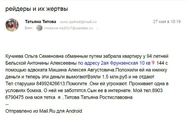 Кучиева Ольга Семеновна обманным путем забрала квартиру у 94 летней Бельской Антонины Алексеевны по адресу 2ая Фрунзенская 10 кв 144 с помощью адвоката Мишина Алексея Августовича.Положили ей на книжку деньги и теперь эти деньги вымогаютВзяли 1.5 млн.руб и не отдают
Тел старушки 84992426613.Помогите .Они ей угрожают. Проживает одна в условиях бомжа. О ней не заботятся.Сын ее в интернате. Мой тел.8903 6790475 она моя тетка я ..Титова Татьяна РостиславовнаС Борисовна Кравцова