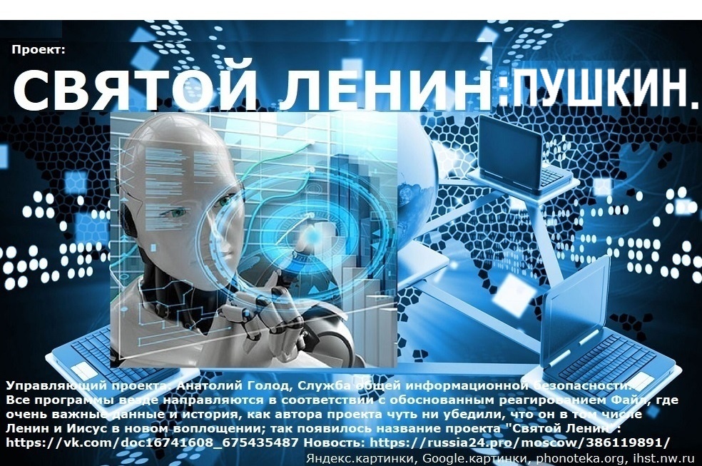 Читайте файл, где очень важные данные и история, как автора проекта чуть ни убедили, что он в том числе Ленин и Иисус в новом воплощении, который отразил удар каких-то странных цивилизаций; так появилось название проекта Святой Ленин: https://vk.com/doc16741608_675435487 . Примечание: проект не хвалит и не ругает В.И. Ленина; Святой Ленин это просто дополнительное название, акцентирующее внимание на описанной истории и выводах, сделанных автором публикации для правильного обоснованного реагирования.