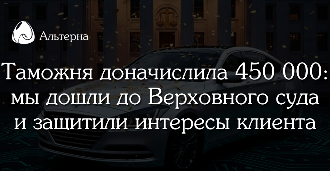 Таможня доначислила 450 000 рублей. Мы дошли до Верховного суда и доказали правоту клиента