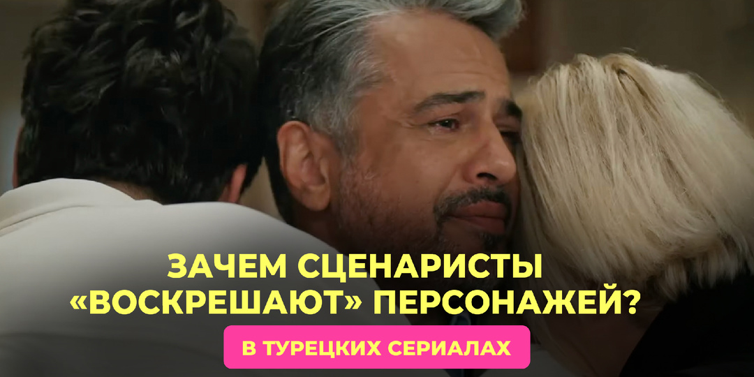 Зачем сценаристы «воскрешают» персонажей: разбираем один из самых спорных приёмов турецких сериалов