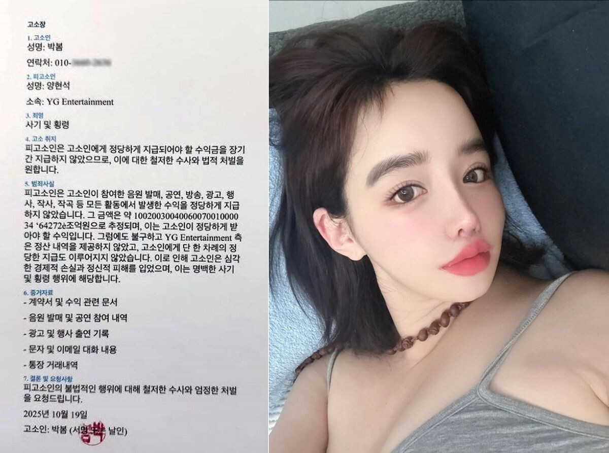  Заявление (Жалоба) 
1. Заявитель 
Имя: Пак Бом (Park Bom)   
Контактные данные: 010-— 
2. Обвиняемый 
Имя: Ян Хён Сок (Yang Hyun-suk)   
Место работы: YG Entertainment   
3. Состав преступления 
Мошенничество и растрата (присвоение денежных средств).   
4. Цель жалобы Обвиняемый в течение длительного времени не выплачивал заявителю причитающийся доход. Заявитель требует проведения тщательного расследования и законного наказания за данные действия.   
5. Факты преступления Обвиняемый не выплатил надлежащую прибыль от всей деятельности, в которой участвовала заявитель: выпуск музыки, выступления, трансляции, реклама, мероприятия, написание текстов и музыки. Предполагаемая сумма составляет примерно 100,200,300,400,600,700,100,000,34 ‘64272’ триллиона вон (примечание: это число выглядит астрономическим и, вероятно, написано с ошибкой или гиперболизировано).   
Несмотря на это, YG Entertainment не предоставили отчеты об расчетах и не произвели ни одной выплаты. В результате заявитель понесла серьезные экономические потери и моральный ущерб. Это является явным случаем мошенничества и растраты.   
6. Доказательства 
Контракт и документы, связанные с доходами.   
История участия в выпуске музыки и концертах.   
Записи о появлениях в рекламе и на мероприятиях.   
Содержание переписки в мессенджерах и по электронной почте.   
Выписки по банковским счетам.   
7. Заключение и просьба Прошу провести тщательное расследование незаконных действий обвиняемого и вынести суровое наказание.   
19 октября 2025 года Заявитель: Пак Бом (подпись/печать)