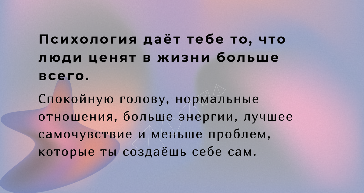 Психология даёт тебе то, что люди ценят в жизни больше всего. Спокойную голову, нормальные отношения, больше энергии, лучшее самочувствие и меньше проблем, которые ты создаёшь себе сам.
