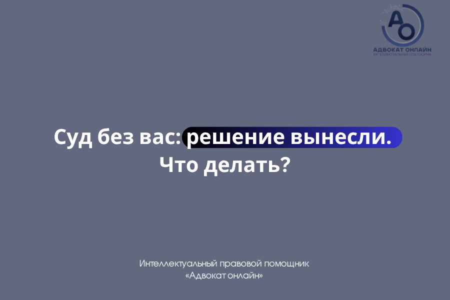 «суд без меня вынесли решение что делать», «заочное решение суда как отменить», «судебный приказ как отменить», «узнал о суде после решения», «что делать если суд прошел без меня».