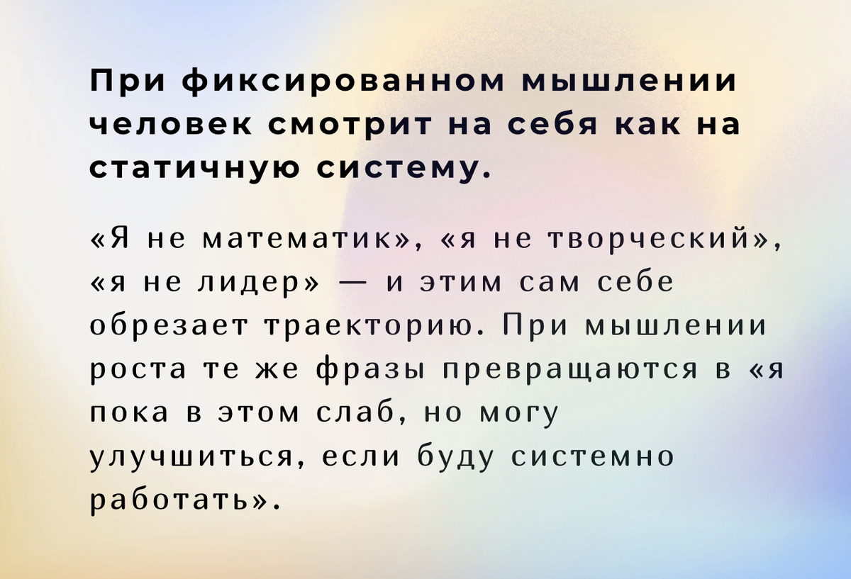 При фиксированном мышлении человек смотрит на себя как на статичную систему: «я не математик», «я не творческий», «я не лидер» — и этим сам себе обрезает траекторию. При мышлении роста те же фразы превращаются в «я пока в этом слаб, но могу улучшиться, если буду системно работать».