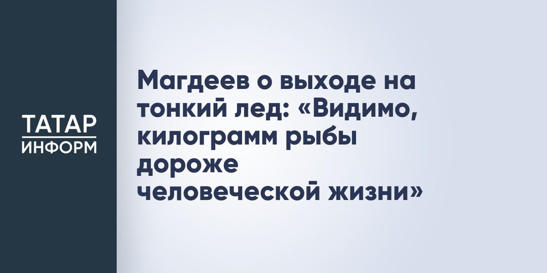 Магдеев о выходе на тонкий лед: «Видимо, килограмм рыбы дороже человеческой жизни»