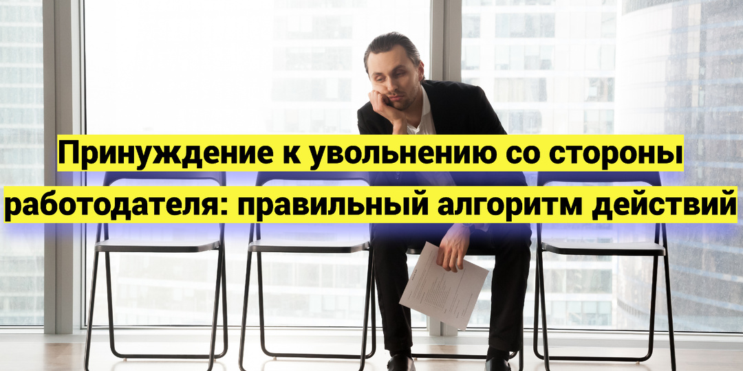 Принуждение к увольнению со стороны работодателя: правильный алгоритм действий
