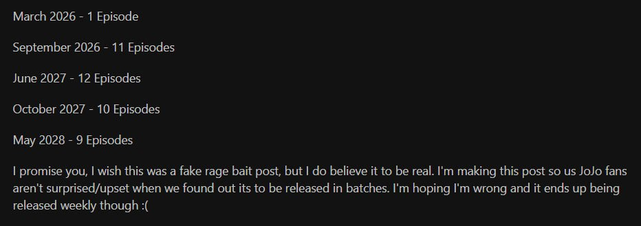 Март 2026 - 1 серия 
Сентябрь 2026 - 11 серий 
Июнь 2027 - 12 серий 
Октябрь 2027 - 10 серий 
Май 2028 - 9 серий 
Уверяю вас, я бы хотел, чтобы это был фальшивый пост о rage bait, но я верю, что он настоящий. Я пишу этот пост, чтобы мы, фанаты JoJo, не удивились и не расстроились, когда узнаем, что его будут выпускать партиями. Я надеюсь, что ошибаюсь, и в конечном итоге он будет выходить еженедельно:(