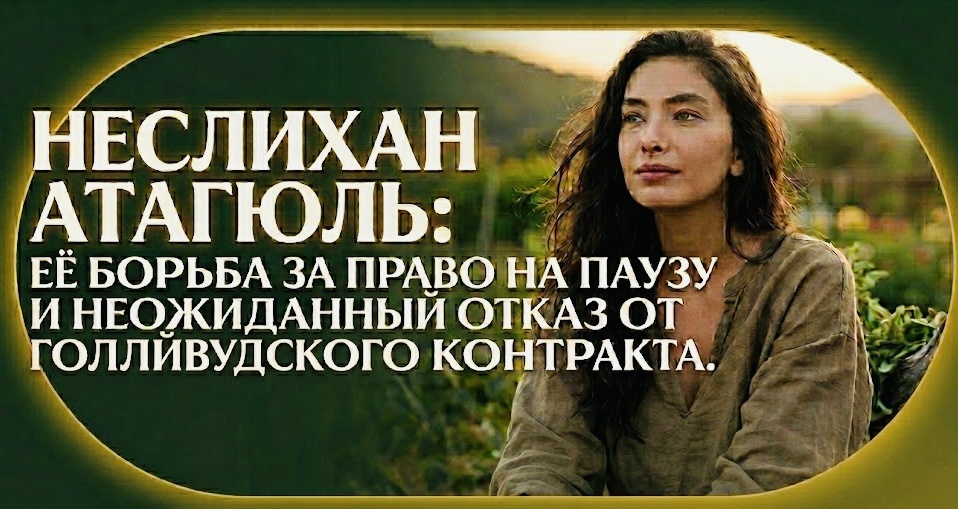Неслихан Атагюль, её борьба за право на паузу и неожиданный отказ от голливудского контракта.
