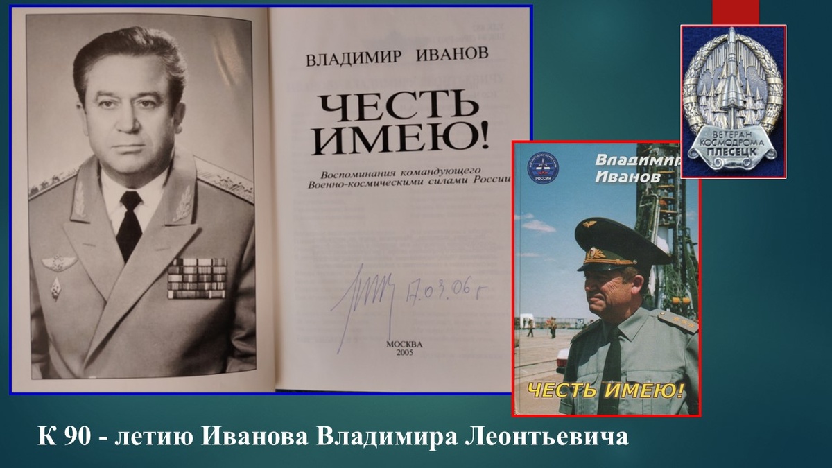Генерал-полковник Иванов Владимир Леонтьевич С 1992 по 1996 год Командующий Военно-космическими силами Российской Федерации.  Доктор военных наук, профессор. «Честь имею!» — книга Владимира Леонидовича Иванова, воспоминания командующего Военно-космическими силами России. Издана в 2005 году. Автор передает то, что сам пережил, передумал и решил не после дополнительного рассмотрения, а так, как он это видел в то время. Он стремится объективно смотреть на проходившие события, людей и принимаемые ими решения. ИСТОЧНИК: https://rusneb.ru/catalog/000199_000009_002703031/
