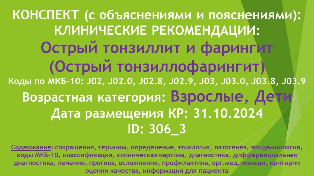КОНСПЕКТ (с объяснениями и пояснениями): КЛИНИЧЕСКИЕ РЕКОМЕНДАЦИИ: Острый тонзиллит и фарингит (Острый тонзиллофарингит). Коды по МКБ-10: J02, J02.0, J02.8, J02.9, J03, J03.0, J03.8, J03.9. Возрастная категория: Взрослые, Дети. Дата размещения КР: 31.10.2024. ID: 306_3.