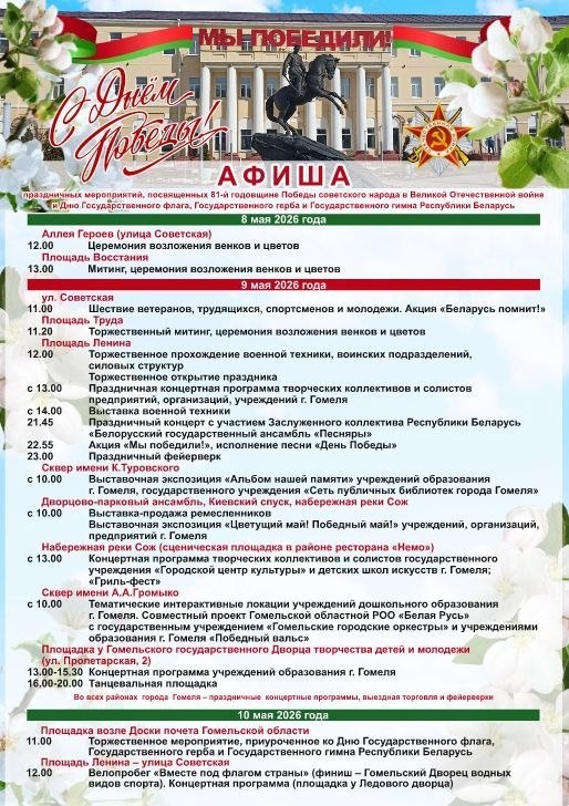 Также в областном центре состоятся мероприятия, посвященные государственной символики Республики Беларусь

Мероприятия, посвященные 81-й годовщине Победы советского народа в Великой Отечественной войне и Дню Государственного флага, Государственного герба и Государственного гимна Республики Беларусь, состоятся в Гомеле.

8 мая в 12.00 церемония возложения венков и цветов на Аллее Героев;

8 мая в 13.00 площадь Восстания, митинг, церемония возложения венков и цветов;

9 мая в 11.00 по улице Советской состоится шествие ветеранов, трудящихся, спортсменов и творческой молодёжи. Акция "Беларусь помнит";

9 мая в 11.20 на Площади Труда торжественный митинг, церемония возложения венков и цветов.

Площадь Ленина:

12.00 - торжественное прохождение военной техники, воинских подразделений, силовых структур;

13.00 – праздничная концертная программа;

21.45 - праздничный концерт с участием звезд эстрады;

23.00 - праздничный салют

10 мая в 11.00 - площадка возле Доски почёта Гомельской области, торжественное мероприятие ко Дню Государственного флага, Государственного герба и Государственного гимна Республики Беларусь;

10 мая в 12.00 - площадь Ленина, улица Советская - велопробег "Вместе под флагом страны";