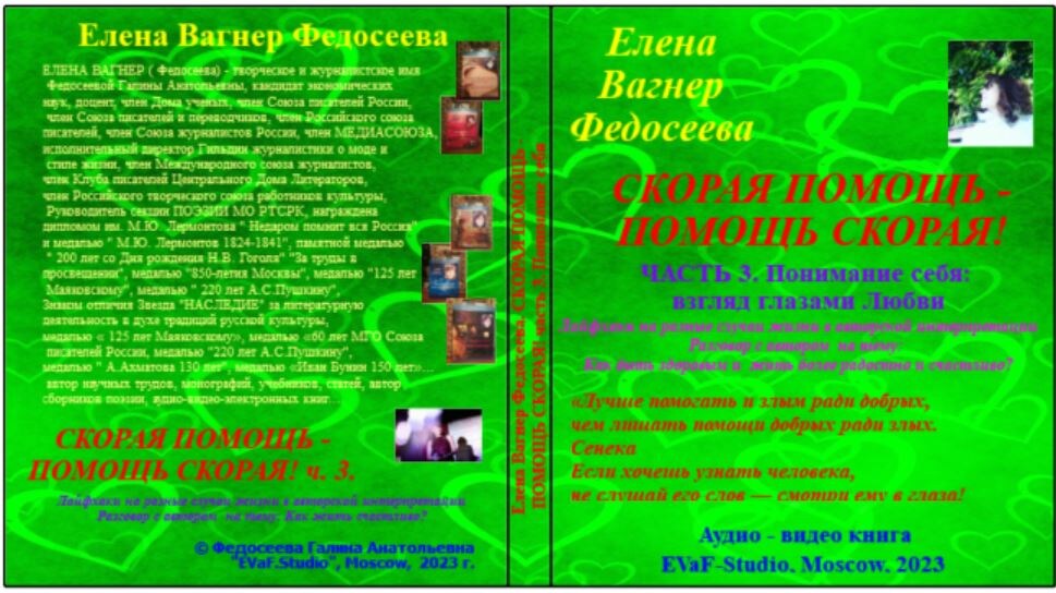 Елена Вагнер Федосеева. СКОРАЯ ПОМОЩЬ -ПОМОЩЬ СКОРАЯ! Часть 3. Понимание себя: взгляд глазами Любви. Лайфхаки на разные случаи жизни в авторской интерпретации. Разговор с автором  на тему: Как быть здоровым и  жить более радостно и счастливо? Аудио& видео книга.
EVaF-Studio, Moscow, 2023.