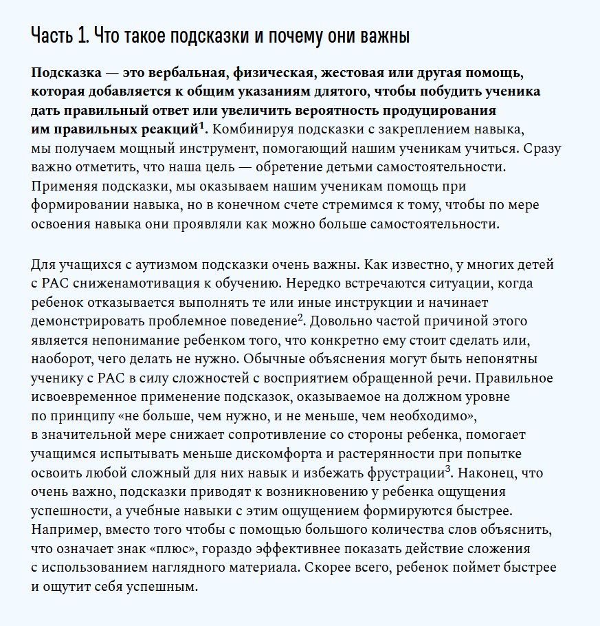 Часть 1. Что такое подсказки и почему они важны

Подсказка — это вербальная, физическая, жестовая или другая помощь, которая добавляется к общим указаниям длятого, чтобы побудить ученика дать правильный ответ или увеличить вероятность продуцирования им правильных реакций1. Комбинируя подсказки с закреплением навыка, мы получаем мощный инструмент, помогающий нашим ученикам учиться. Сразу важно отметить, что наша цель — обретение детьми самостоятельности. Применяя подсказки, мы оказываем нашим ученикам помощь при формировании навыка, но в конечном счете стремимся к тому, чтобы по мере освоения навыка они проявляли как можно больше самостоятельности.

Для учащихся с аутизмом подсказки очень важны. Как известно, у многих детей с РАС сниженамотивация к обучению. Нередко встречаются ситуации, когда ребенок отказывается выполнять те или иные инструкции и начинает демонстрировать проблемное поведение2. Довольно частой причиной этого является непонимание ребенком того, что конкретно ему стоит сделать или, наоборот, чего делать не нужно. Обычные объяснения могут быть непонятны ученику с РАС в силу сложностей с восприятием обращенной речи. Правильное исвоевременное применение подсказок, оказываемое на должном уровне по принципу «не больше, чем нужно, и не меньше, чем необходимо», в значительной мере снижает сопротивление со стороны ребенка, помогает учащимся испытывать меньше дискомфорта и растерянности при попытке освоить любой сложный для них навык и избежать фрустрации3. Наконец, что очень важно, подсказки приводят к возникновению у ребенка ощущения успешности, а учебные навыки с этим ощущением формируются быстрее. Например, вместо того чтобы с помощью большого количества слов объяснить, что означает знак «плюс», гораздо эффективнее показать действие сложения с использованием наглядного материала. Скорее всего, ребенок поймет быстрее и ощутит себя успешным. ♦ https://autismjournal.help/articles/lektsiya-5-podskazki-kak-sposob-povysheniya-samostoyatelnosti-shkolnikov-s-autiz
