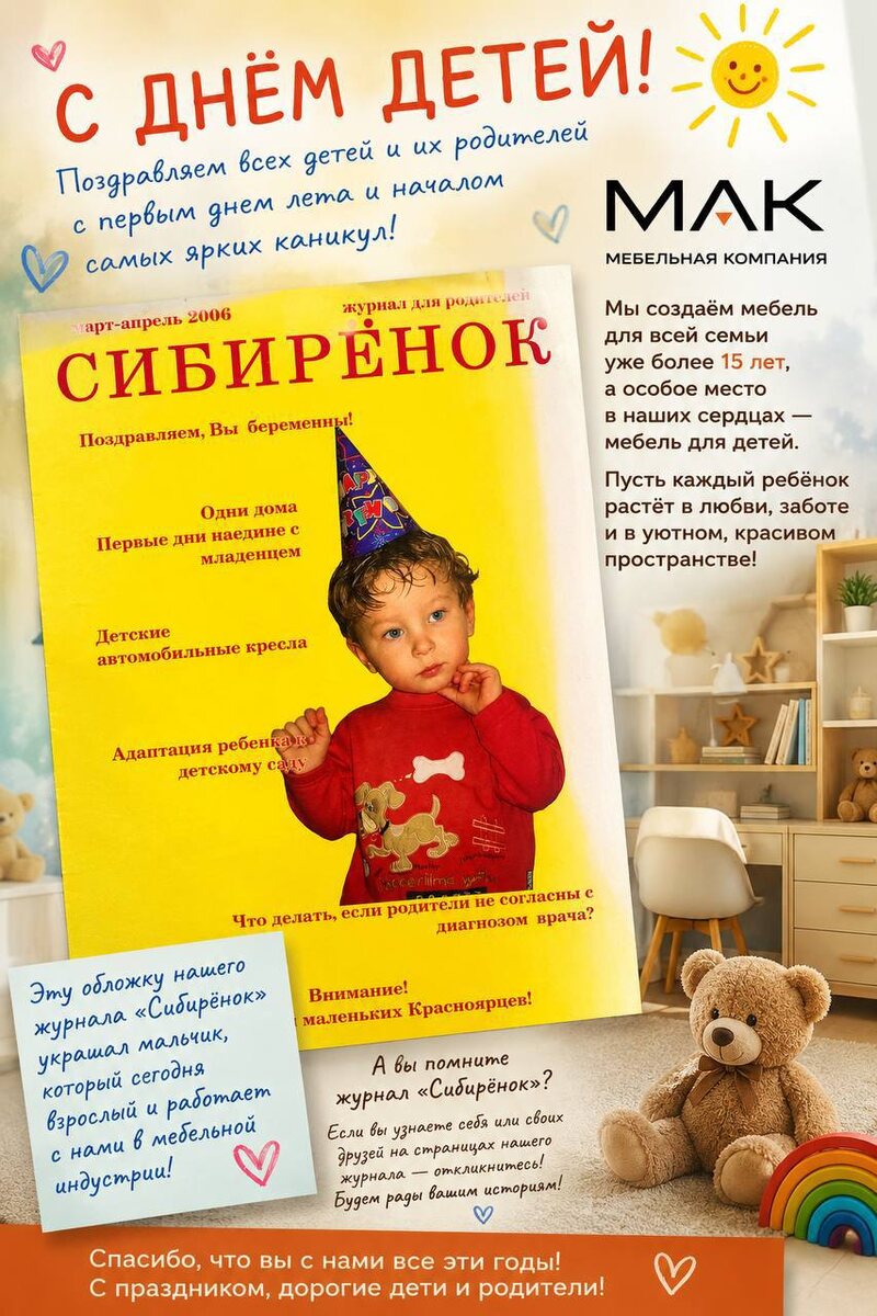 1 июня мы отмечаем День защиты детей — праздник, который напоминает о самом важном. В этой статье рассказываем не только о значении этого дня, но и делимся необычной историей журнала «Сибирёнок», который когда-то рассказывал о талантливых детях Сибири. Один из героев его обложки сегодня работает вместе с нами. История о времени, мечтах и связи поколений.
День защиты детей: почему этот праздник важен для каждого взрослого
1 июня во многих странах мира отмечается День защиты детей — праздник, который напоминает нам о самом главном: счастливое детство начинается с любви, заботы и внимания взрослых.
Каждый из нас когда-то был ребёнком. Мы мечтали, верили в чудеса, строили домики из одеял, рисовали своё будущее и думали, что весь мир открыт для нас. И даже спустя годы воспоминания о детстве остаются самыми тёплыми и светлыми.
Сегодня особенно хочется вспомнить тех людей, которые вкладывают свои силы и душу в развитие детей. Учителей, воспитателей, родителей, врачей, тренеров — всех, кто помогает маленькому человеку стать уверенным и счастливым.
Для нашей команды этот праздник имеет особое значение. Более 15 лет мы занимаемся производством мебели, создавая уютные пространства для семей. Но многие не знают, что задолго до мебельной деятельности наша история была связана с детским журналом «Сибирёнок».
Этот журнал объединял талантливых детей Сибири, рассказывал об их успехах, мечтах и достижениях. На одной из его обложек когда-то появился мальчик, который сегодня уже взрослый человек и работает вместе с нами в мебельной индустрии. Такая удивительная связь поколений напоминает о том, как быстро летит время и как важно поддерживать детей на каждом этапе их жизни.
Мы верим, что забота о детях проявляется не только в словах, но и в делах. В уютном доме, где ребёнку комфортно расти. В семейных традициях. В возможности мечтать и развиваться.
В этот замечательный день хочется пожелать всем детям крепкого здоровья, радости, ярких открытий и исполнения самых заветных желаний. 