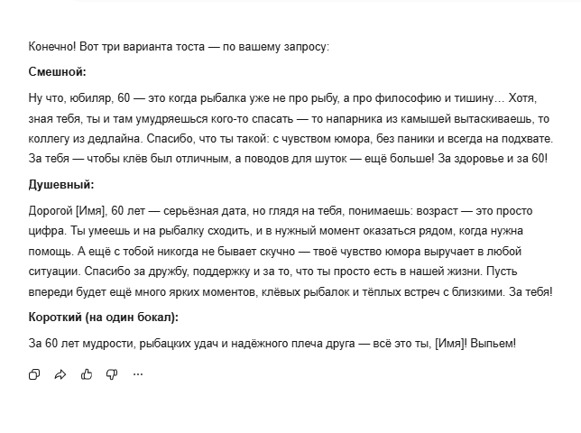 Алиса хорошо поняла контекст мужской дружбы — тосты звучат так, как будто их говорит старый друг, а не нейросеть. Особенно тронул душевный вариант: про „надёжное плечо“ и „тёплые встречи“ — это не банальности, а настоящие ценности мужской дружбы. Юмор в смешном варианте добрый, без насмешки над возрастом. Для юбиляра, который ценит и рыбалку, и дружбу — Алиса попала точно в цель