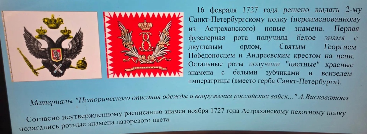 Белое полковое и цветное ротное знамена 2-го Санкт-Петербургского (переименованного из Астраханского) пехотного полка. Для справки: 16 февраля 1727 года решено выдать 2-му Санкт-Петербургскому полку (переименованному из Астраханского) новые знамена. Первая фузелерная рота получила белое знамя с двуглавым орлом, Святым Георгием Победоносцем и Андреевским крестом на цепи. Остальные роты получили "цветные" красные знамена с белыми зубчиками и вензелем императрицы (вместо герба Санкт-Петербурга). Материалы "Исторического описания одежды и вооружения российских войск..." А.Висковатова
Согласно неутвержденному расписанию знамен ноября 1727 года Астраханскому пехотному полку полагались ротные знамена лазоревого цвета. По В. Звегинцову, с .13. Ссылка: https://vexillographia.ru/russia/rarmy033.htm?ysclid=mqcba3oyei876121567 Для справки: Дело в том, что с 16.02.1727 по 13.11.1727 года Астраханский пехотный полк был временно переименован во 2-й Санкт-Петербургский. Ссылка: https://dzen.ru/a/aMhAswOkEXshzWRL