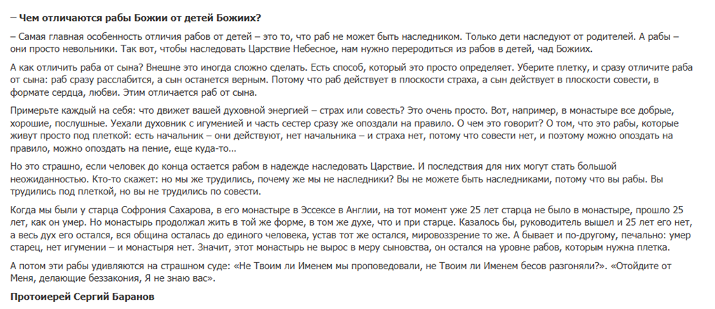 На изображении представлен текст протоиерея Сергия Баранова о различии между «рабами Божьими» и «детьми Божьими».Вот основные тезисы текста:Наследование: Главное отличие в том, что раб не может быть наследником. Наследуют только дети. Чтобы наследовать Царствие Небесное, нужно «переродиться» из раба в дитя Божье.Мотивация (Страх vs Совесть): Раб действует из страха (под «плеткой»), а сын — из совести и любви. Если убрать внешний контроль («плетку»), раб перестает исполнять правила, а сын остается верен им.Пример с монастырем: Автор приводит в пример монастырь Софрония Сахарова в Эссексе, где дух и порядок сохраняются спустя десятилетия после смерти основателя. Это признак «сыновства». В то время как «рабские» сообщества распадаются, как только исчезает строгий начальник.Итог: На Страшном суде многие «рабы» удивятся, что их не принимают, несмотря на внешние дела, потому что они трудились не по совести, а по принуждению.