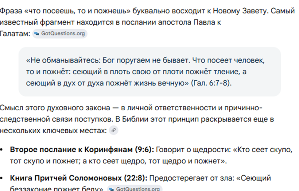 На изображении приводится библейское происхождение и толкование фразы «Что посеешь, то и пожнешь».Основные тезисы:Первоисточник: Фраза восходит к Новому Завету, а именно к Посланию апостола Павла к Галатам (6:7-8).Духовный смысл: Закон личной ответственности и причинно-следственной связи. Поступки человека определяют его будущее («сеющий в плоть пожнет тление», а «сеющий в дух — жизнь вечную»).Другие упоминания принципа в Библии:2-е послание к Коринфянам (9:6): О щедрости — кто сеет скупо, тот скупо и пожнет.Книга Притчей Соломоновых (22:8): Предостережение о том, что сеющий беззаконие пожнет беду.
