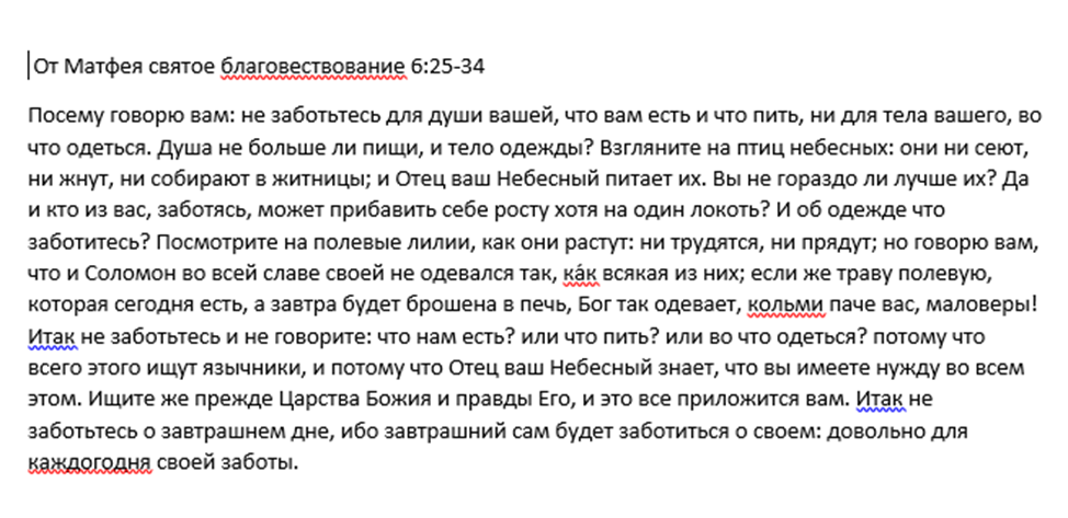 На изображении приведен фрагмент из Евангелия от Матфея, глава 6, стихи 25–34.Это часть Нагорной проповеди Иисуса Христа, посвященная доверию Богу и избавлению от излишних житейских забот.Основные мысли текста:Приоритеты: Душа важнее пищи, а тело — одежды.Примеры из природы: Птицы небесные и полевые лилии не трудятся так, как люди, но Бог заботится о них.Бесполезность тревоги: Заботами человек не может даже немного изменить свой рост.Главный совет: «Ищите же прежде Царства Божия и правды Его, и это все приложится вам».Отношение к будущему: Не стоит тревожиться о завтрашнем дне, так как у каждого дня достаточно своих забот