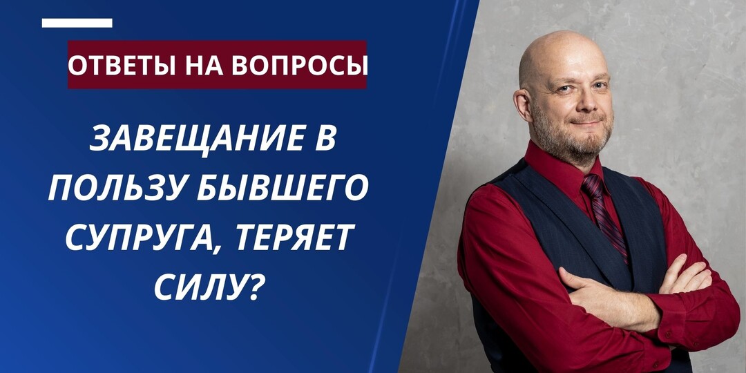ЗАВЕЩАНИЕ В ПОЛЬЗУ БЫВШЕГО СУПРУГА, ТЕРЯЕТ ЛИ СИЛУ