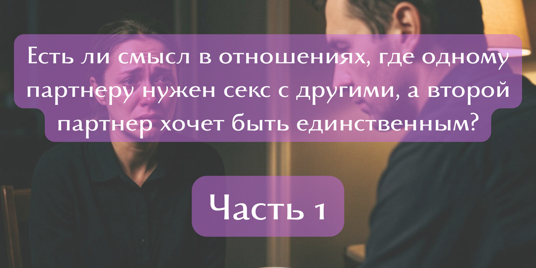 Есть ли смысл в отношениях, где одному партнеру нужен секс с другими, а второй партнер хочет быть единственным? / Часть 1