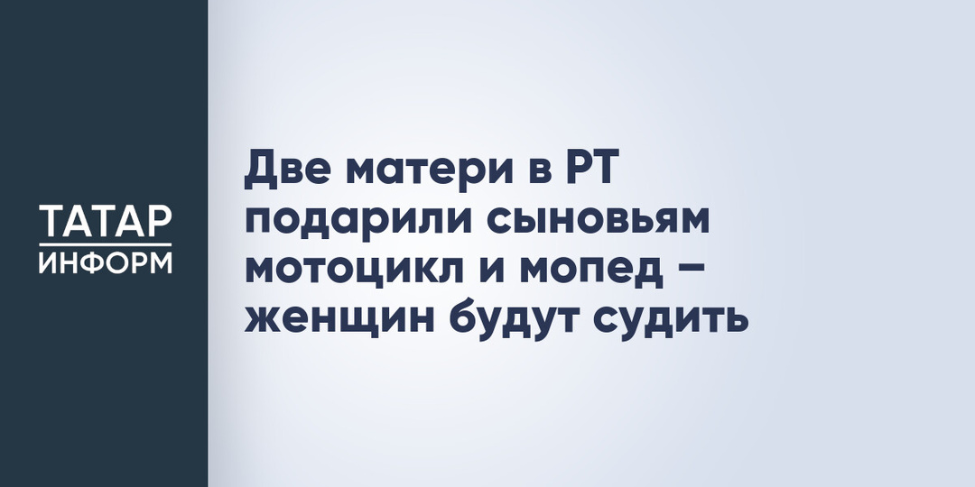 Две матери в РТ подарили сыновьям мотоцикл и мопед – женщин будут судить
