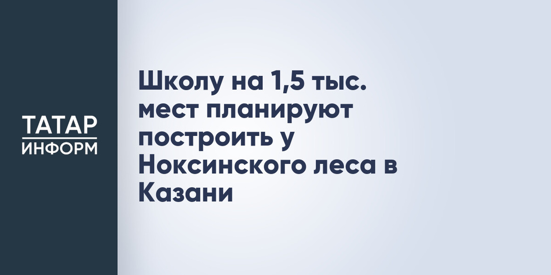 Школу на 1,5 тыс. мест планируют построить у Ноксинского леса в Казани