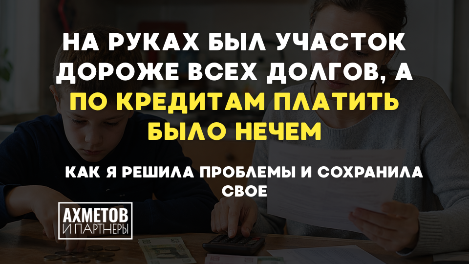 На руках был участок дороже всех долгов, а по кредитам платить было нечем. Как я решила проблемы и сохранила свое