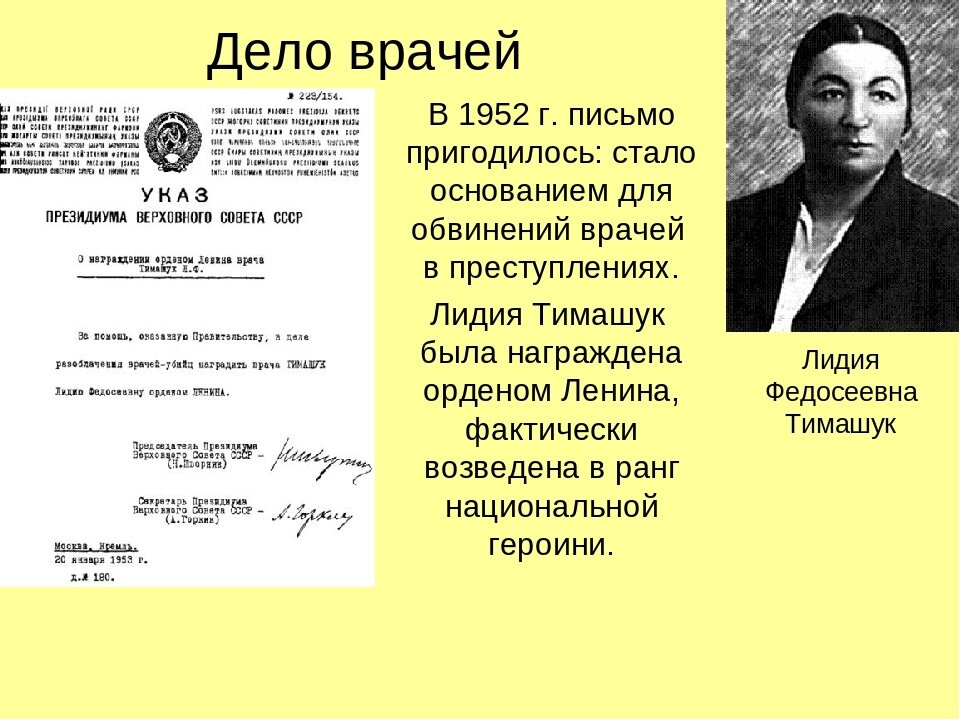  
 
Дело врачей - уголовное дело против группы видных советских врачей, обвиняемых в заговоре и убийстве ряда советских лидеров. Истоки кампании относятся к 1948 году, когда врач Лидия Тимашук на основании электрокардиограммы диагностировала у Жданова инфаркт миокарда, однако руководство Лечебно-санитарного управления — Лечсануправ Кремля заставило её написать другой диагноз и назначило Жданову лечение, противопоказанное при инфаркте, приведшее к смерти пациента. 
 
В тексте официального сообщения об аресте, опубликованного в январе 1953 года, было объявлено, что «большинство участников террористической группы (Вовси М. С., Коган Б. Б., Фельдман А. И., Гринштейн А. М., Этингер Я. Г. и другие) были связаны с международной еврейской буржуазно-националистической организацией „Джойнт“, созданной американской разведкой якобы для оказания материальной помощи евреям в других странах». В связях с этой же организацией ранее были обвинены и проходившие по делу Еврейского Антифашистского комитета. Огласка дела местами приобрела антисемитский характер и влилась в более общую кампанию по «борьбе с безродным космополитизмом», проходившую в СССР в 1947—1953 гг. 
 
После ареста группы врачей кампания приняла общесоюзный характер, но закончилась после смерти Сталина в начале марта того же года. 3 апреля все арестованные по «делу врачей» были освобождены, восстановлены на работе и полностью реабилитированы.

