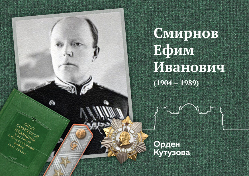 75-летию Победы в Великой Отечественной войне 1941-1945 гг. 
Ефим Иванович Смирнов (1904 - 1989) возглавил медицинскую службу Красной армии, когда ему было 35 лет, и вскоре грянули Советско-финляндская и Великая Отечественная война, в которых военной медицине отводилась стратегическая роль. Ефим Иванович показал, несмотря на молодость, свои знания и организаторские способности. Он смог объединить выдающихся опытных ученых и практиков, а также молодых специалистов в единое целое, выполнив задачу с максимальной эффективностью – почти 18 миллионов военнослужащих были возвращены в строй в ходе Великой Отечественной. Под руководством Ефима Ивановича была сформулирована военно-полевая медицинская доктрина и опиравшаяся на нее система этапного лечения раненых и больных с их эвакуацией по назначению. Ему удалось обеспечить взаимодействие усилий военно-медицинской службы и гражданского здравоохранения, грамотно организовать лечебно-эвакуационное обеспечение, медицинское снабжение, научно-исследовательскую работу, подготовку кадров, проведение эффективных санитарно-противоэпидемических и профилактических мероприятий. В 1942 году по инициативе Ефима Ивановича Смирнова был создан Военно-медицинский музей, а после войны, на его базе был создан фундаментальный труд «Опыт советской медицины в Великой Отечественной войне 1941-1945 гг.», главным редактором которого был Е.И.Смирнов… Сложно вкратце дать обзор сделанному в годы войны «маршалом медицины», который и после мая 1945 года сделал очень многое, оставаясь высококлассным специалистом и искренним человеком.

За длительную службу Е.И. Смирнов был удостоен множества наград: звания Героя Социалистического Труда, 7 орденов Ленина, ордена Кутузова I степени, Октябрьской революции, Отечественной войны I степени, 3 орденами Красного Знамени, 2 орденов Красной Звезды и множества медалей, орденов «Возрождение Польши» 2 класса, «За заслуги за народ» I степени (Югославия), «За боевые заслуги» (Монгольская народная республика), а также других иностранных знаков отличия. Е.И.Смирнова избрали почетным членом Общества врачей Канады и Великобритании и Общества военных врачей США.

"Хроники. Истории про врачей, пациентов, фармацию и медицинскую науку".
Клуб любителей истории медицины.
http://hroniki.org