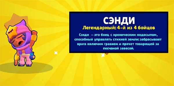 Сэнди — боец, который всегда хочет спать, на лбу имеет уникальный значок — символ сна. Довольно среднее здоровье и урон, поэтому не все хотят выбить эту легендарку. Пытается убить врага колючим гравием, которым швыряется опять-таки на средние дистанции. А супером пытается укрыть себя и союзников от врага на 9 секунд, вызывая песчаную бурю;
Сэнди Бравл Старс