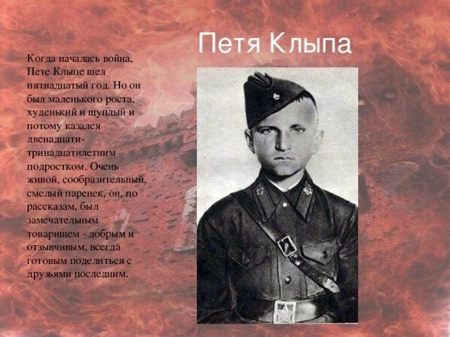 
Петя Клыпа родился 23 сентября 1926 года в Брянске. В 11 лет Петя Клыпа стал воспитанником музыкантского взвода 333-го стрелкового полка, командовал взводом его брат, лейтенант Николай Клыпа. В 1939 году 333-й стрелковый полк участвовал в походе Красной Армии в Западную Белоруссию, после чего местом его дислокации стала Брестская крепость.
Когда началась война, Пете шел пятнадцатый год.
Штурм Брестской крепости начался 22 июня в третьем часу ночи.
Старший лейтенант А. Е. Потапов, принявший в первые часы войны командование над бойцами 333-го полка, сделал Клыпу своим связным, и Петя носился по подвалам и полуразрушенным лестницам здания, выполняя его поручения. Также юркий и энергичный паренек не раз совершал вылазки на территорию крепости. Как то раз он нашел в одном месте полуразрушенный медицинский склад и принес в подвалы казармы перевязочный материал и кое-какие лекарства, что сильно помогло многим раненым. Не раз Петя, рискуя жизнью, делал вылазки к берегу Буга за столь нужной защитникам крепости водой.
Когда положение защитников казарм совсем ухудшилось, командование решило отправить в плен женщин и детей, находившихся в подвалах. Пете, как подростку, тоже предложили идти в плен вместе с ними. Но мальчик категорически отказался от этого предложения. Клыпа принимал участие во всех дальнейших боях группы лейтенанта А. Е. Потапова.
