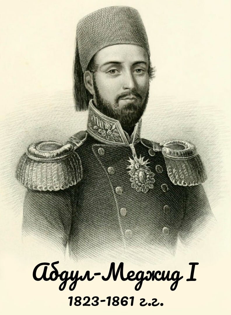 Абдул-Меджид I - турецкий султан из династии Османов, правивший в 1839-1861 гг. Сын Махмуда II. Родился 25 апреля 1823г. Умер 25 июня 1861 года. 
Абдул-Меджид  очень мало походил на своего отца, великого султана-реформатора Махмуда II. Он был физически слабым, болезненным, изнеженным, чувственным и слабовольным человеком, подверженным чужому внушению. Однако, хотя он и не унаследовал от своего отца его редкие деловые качества, Абдул-Меджид имел искренние намерения продолжать начатое тем дело.  Он понимал необходимость преобразований, соответствующих требованиям времени, которые должны были вытащить Турцию  из трясины отсталости, улучшить ее экономическое и внутриполитическое положение, а также повысить ее вес в международных отношениях.

По словам британского посла Стретфорда Каннинга, Абдул-Меджид  имел «приятную внешность, трезвость суждений, четкое понимание долга, чувство собственного достоинства без горделивости и чувство человечности, настолько редкое, если вообще когда-либо проявлявшееся лучшими из его предков. Его наклонности побуждали его к проведению реформ, основываясь на умеренных и либеральных принципах. У него не было достаточно энергии, чтобы давать начало мероприятиям такого рода, но он был рад санкционировать их и способствовать их внедрению». 

Не умевший, как отец, действовать постоянно в одиночку, Абдул-Меджид нуждался в поддержке хороших, пользующихся доверием советчиков. Однажды он признался Стретфорду,  что «если бы он смог найти десять пашей, чтобы сотрудничать с ними, он был бы уверен в успехе нововведений».

В начале правления Абдул-Меджида  главным вдохновителем преобразований был Мустафа Рашид-паша, служивший при Махмуде II турецким послом в Англии и Франции, а затем назначенный министром иностранных дел.

С середины XIX в. реформы начали утрачивать свой энергичный характер. Султан, уставший от преобразований, стал проявлять апатию к государственным делам. Он все больше уходил в  частную жизнь и тратил огромные суммы на свой гарем и строительство нового дворца Долмабахче на европейском побережье Босфора. Построенный в европейском стиле неоренессанса, дворец отличался изысканным орнаментом в стиле рококо, поражал мраморными залами, сверкавшими позолотой, хрусталем, гипсом и порфиром; потолками, расписанными французскими и итальянскими художниками; тронным залом, украшенным крупнейшими в мире зеркалами. Постель султана в его спальне была изготовлена из чистого серебра. Этот дворец был более приспособлен к современным условиям, чем старый Сераль, и султан устраивал здесь приемы на европейский образец, отличавшиеся показной роскошью и богатством. Абдул-Меджид вообще питал слабость ко всему иноземному, любил европейскую музыку, говорил по-французски, завел при дворе небольшой театр и оперетту.

Другой причиной, замедлившей проведение реформ, стала новая большая война с Россией, разразившаяся в 1853 г. Внешним поводом к ней послужил вопрос о «святых местах». После того как дипломатическими средствами уладить конфликт не удалось, султан в октябре объявил России войну. Она развернулась сразу на Дунайском и Кавказском театрах, а также на море. 

В послевоенные годы Абдул-Меджида занимали уже не столько внутренние преобразования, сколько проблема  внешнего долга. Чтобы оплатить стоимость Крымской войны, султан занял значительные суммы у своих французских и британских союзников. Вернуть эти деньги он был не в состоянии.  Имперская казна была практически пуста, выплаты жалования военнослужащим превратились в задолженность, стоимость жизни росла, и беднеющее население становилось все более враждебным как в отношении реформаторов, так и по отношению к иностранцам. Неудачи сломили султана. Он утратил интерес к государственным делам  и все чаще уединялся в своем дворце. Пьянство и чрезмерное сладострастие, разрушали его слабое здоровье.  В результате совсем еще молодой султан скончался в июне 1861 году, имея от роду всего 38 лет.
