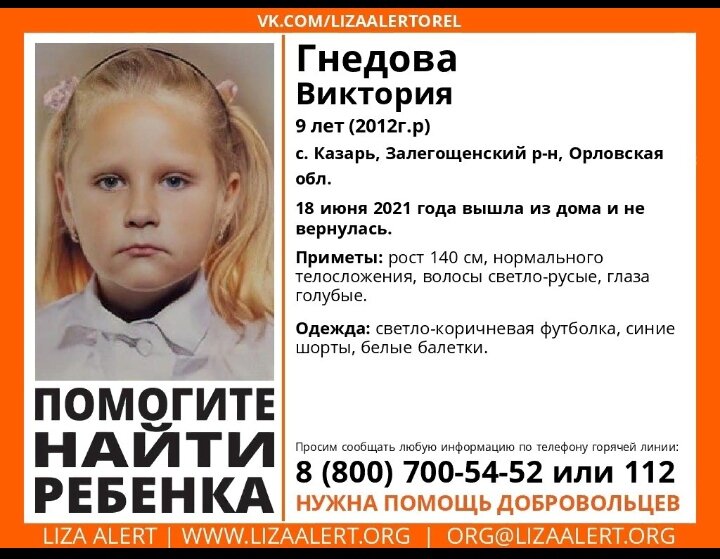 Под Орлом пропала 9-летняя девочка

Вика Гнедова ушла из дома вечером 18 июня

В Орловской области полиция разыскивает 9-летнюю Вику Гнедову, ученицу 3 класса Залегощенской средней школы №1. Об этом сообщила пресс-служба УМВД по Орловской области.

Вика Гнедова ушла из дома в селе Казарь 18 июня в период с 15 до 19 часов. Ее местонахождение неизвестно до сих пор.

Приметы: рост 140-145 см, среднего телосложения, лицо круглое, лоб средний, брови прямые средние, глаза голубые, нос прямой, губы средней толщины, волосы светлые длинные, шрам белого цвета около 2 см в области колена, на спине между лопаток родинка. Была одета в синие шорты, бежевую футболку с логотипом TikTok и белые балетки.

Полиция просит при получении информации звонить по телефонам 8 (48648) 2-14-30, 8 (48648) 2-26-71 или 02.

В прокуратуре Орловской области добавили, что для координации работы силовиков в село Казарь выехал прокурор региона Владислав Малкин. По его поручению «оперативно развернут комплекс мероприятий по установлению всех обстоятельств случившегося», говорится в сообщении, поступившем в редакцию.