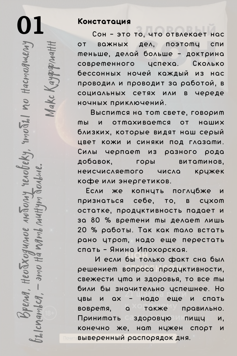 Констатация.  Сон - это то, что отвлекает нас от важных дел, поэтому спи меньше, делай больше - доктрина современного успеха. Сколько бессонных ночей каждый из нас проводил и проводит за работой, в социальных сетях или в череде ночных приключений.      Выспимся на том свете, говорим мы и отмахиваемся от наших близких, которые видят наш серый цвет кожи и синяки под глазами. Силы черпаем из разного рода добавок, горы витаминов, неисчисляемого числа кружек кофе или энергетиков. Если же копнуть поглубже и признаться себе, то, в сухом остатке, продуктивность падает и за 80 % времени мы делаем лишь 20 % работы. Так как мало встать рано утром, надо еще перестать спать - Янина Ипохорская. И если бы только факт сна был решением вопроса продуктивности, свежести ума и здоровья, то все мы били бы значительно успешнее. Но увы и ах - надо еще и спать вовремя, а также правильно. Принимать здоровую пищу и, конечно же, нам нужен спорт и выверенный распорядок дня.