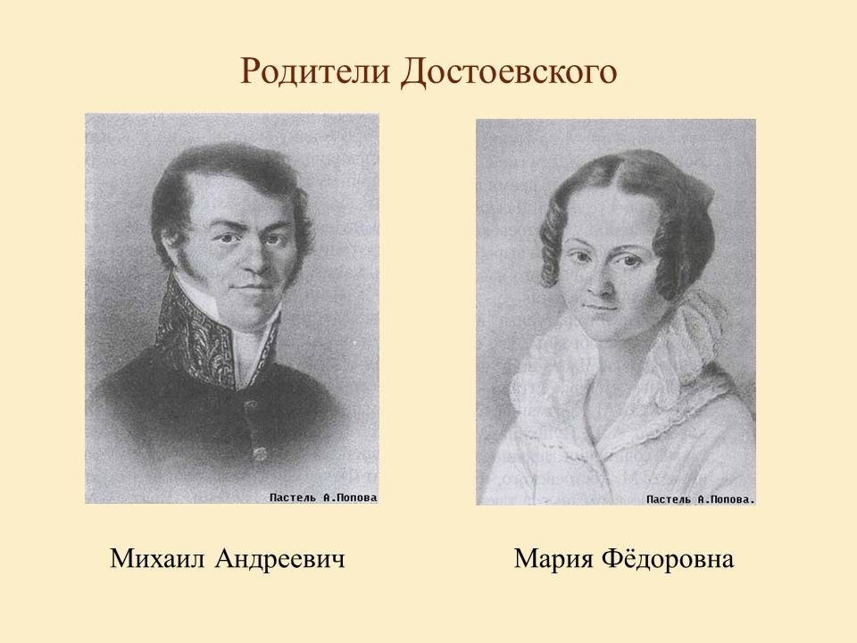 Родители Достоевского Ф.М. - отец Михаил Андреевич и мать Мария Федоровна
Отец, Михаил Андреевич (1789—1839), — сын униатского священника, врач (штаб-лекарь, хирург) московской Мариинской больницы для бедных, в 1828 получил звание потомственного дворянина. В 1831 приобрел сельцо Даровое Каширского уезда Тульской губернии, в 1833 соседнюю деревню Чермошню. По воспитанию детей, отец был человеком независимым, образованным, заботливым семьянином, но обладал характером вспыльчивым и подозрительным. После смерти жены в 1837 вышел в отставку, поселился в Даровом. По документам, умер от апоплексического удара. Однако, по воспоминаниям родственников и устным преданиям, был убит своими крестьянами.