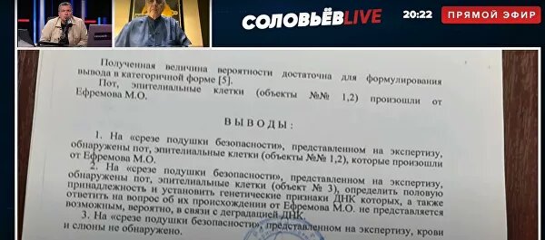 Телеведущий Владимир Соловьев опубликовал в эфире передачи "СоловьевLIVE" результаты экспертизы МВД, из которой следует, что на водительской подушке безопасности автомобиля Михаила Ефремова найдены следы ДНК актера.Соловьев представил результаты экспертизы во время беседы с адвокатом семьи погибшего в ДТП водителя Александром Добровинским.Из документа следует, что на срезе подушки безопасности Jeep Grand Cherokee актера обнаружены пот и эпителиальные клетки, "которые произошли от Ефремова М. О.".При этом Соловьев не стал уточнять, каким образом отчет экспертов оказался в его распоряжении, сославшись на журналистскую тайну.© СоловьевLIVEРезультат экспертизы по делу о ДТП с участием Михаила Ефремова. Стоп-кадр видео"Наконец сегодня, в общем-то, поставлена точка на i — Ефремов находился за рулем машины, то есть там не марсиане, не нечистая сила, а сам Ефремов", — заявил, в свою очередь, Добровинский.Вечером 8 июня актер на внедорожнике пересек двойную сплошную на Смоленской площади в Москве, выехал на встречную полосу и врезался в фургон Lada, водитель которого скончался в больнице на следующий день.В момент аварии Ефремов был пьян, в его крови также обнаружили следы наркотиков. Против него возбудили уголовное дело, ему грозит до 12 лет тюрьмы. Сейчас актер находится под домашним арестом.Накануне адвокат актера Эльман Пашаев заявил, что Ефремов не считает себя виновником аварии. Он также намекнул, что во время ДТП артист мог быть в автомобиле не один. 