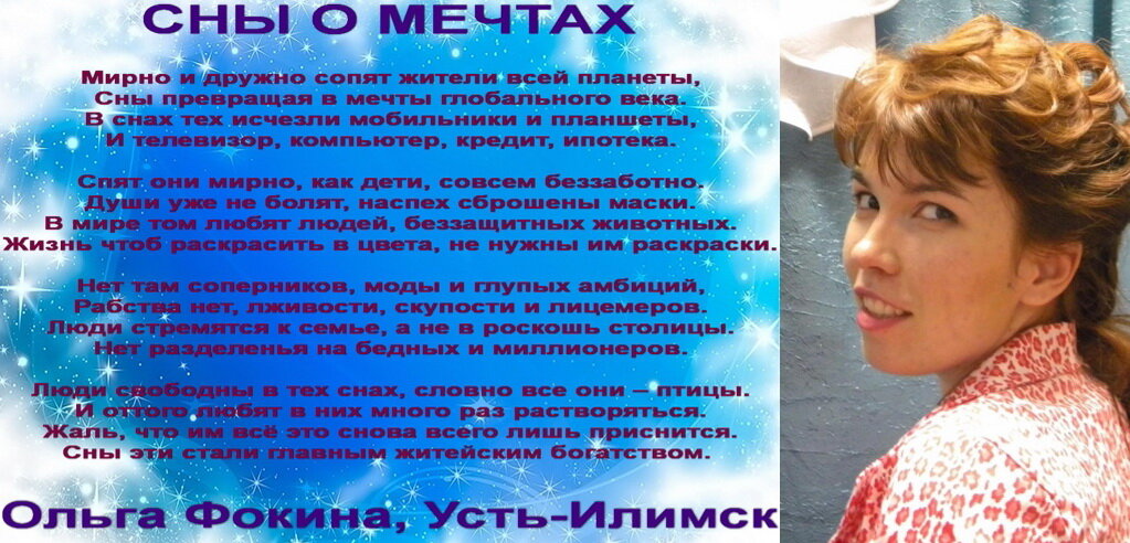 Избранные стихотворения Фокиной Ольги Викторовны (г. Усть-Илимск). Остальные стихотворения есть в книгах «Дуэт», «Светлячок сильнее темноты», «На крыльях упоительной мечты», «Искренне… В вечность», «Калейдоскоп поэзии и чувств», а также здесь: http://www.stihi.ru/avtor/olgaf5511 .
Все стихотворения зарегистрированы на авторские права, поэтому использование их возможно только при указании авторства Фокиной Ольги Викторовны.

Мирно и дружно сопят жители всей планеты, 
Сны превращая в мечты глобального века.
В снах тех исчезли мобильники и планшеты,
И телевизор, компьютер, кредит, ипотека.
Спят они мирно, как дети, совсем беззаботно.
Души уже не болят, наспех сброшены маски.
В мире том любят людей, беззащитных животных.
Жизнь чтоб раскрасить в цвета, не нужны им раскраски.
Нет там соперников, моды и глупых амбиций,
Рабства нет, лживости, скупости и лицемеров.
Люди стремятся к семье, а не в роскошь столицы.
Нет разделенья на бедных и миллионеров.
Люди свободны в тех снах, словно все они – птицы.
И оттого любят в них много раз растворяться.
Жаль, что им всё это снова всего лишь приснится
Сны эти стали главным житейским богатством. 
Ольга Фокина, Усть-Илимск
