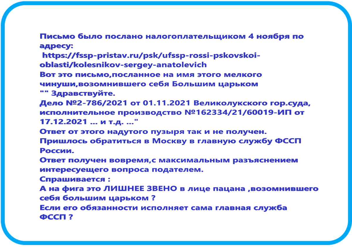 Письмо было послано налогоплательщиком 4 ноября по адресу:
https://fssp-pristav.ru/psk/ufssp-rossi-pskovskoi-oblasti/kolesnikov-sergey-anatolevich
Вот это письмо,посланное на имя этого мелкого чванливого чинуши .
"" Здравствуйте.
Дело №2-786/2021 от 01.11.2021 Великолукского гор.суда,
исполнительное производство №162334/21/60019-ИП от 17.12.2021 ... и т.д. ..."
Ответ от этого надутого пузыря так и не получен.
Пришлось обратиться в Москву в главную службу ФССП России.
Ответ получен вовремя,с максимальным разъяснением интересующего вопроса подателем.
Спрашивается :
А на фига это ЛИШНЕЕ ЗВЕНО в лице пацана ,возомнившего себя большим царьком ?
Если его обязанности исполняет сама главная служба ФССП ?