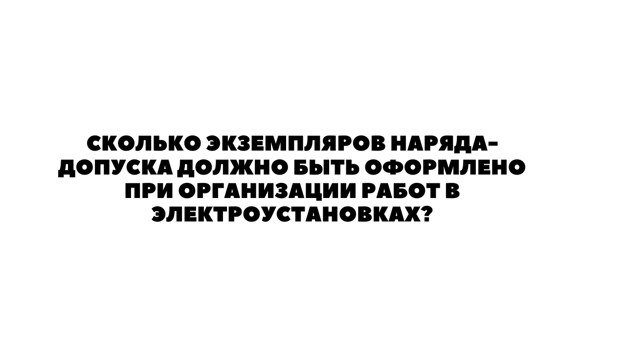 СКОЛЬКО ЭКЗЕМПЛЯРОВ НАРЯДА-ДОПУСКА ДОЛЖНО БЫТЬ ОФОРМЛЕНО ПРИ ОРГАНИЗАЦИИ  РАБОТ В ЭЛЕКТРОУСТАНОВКАХ?