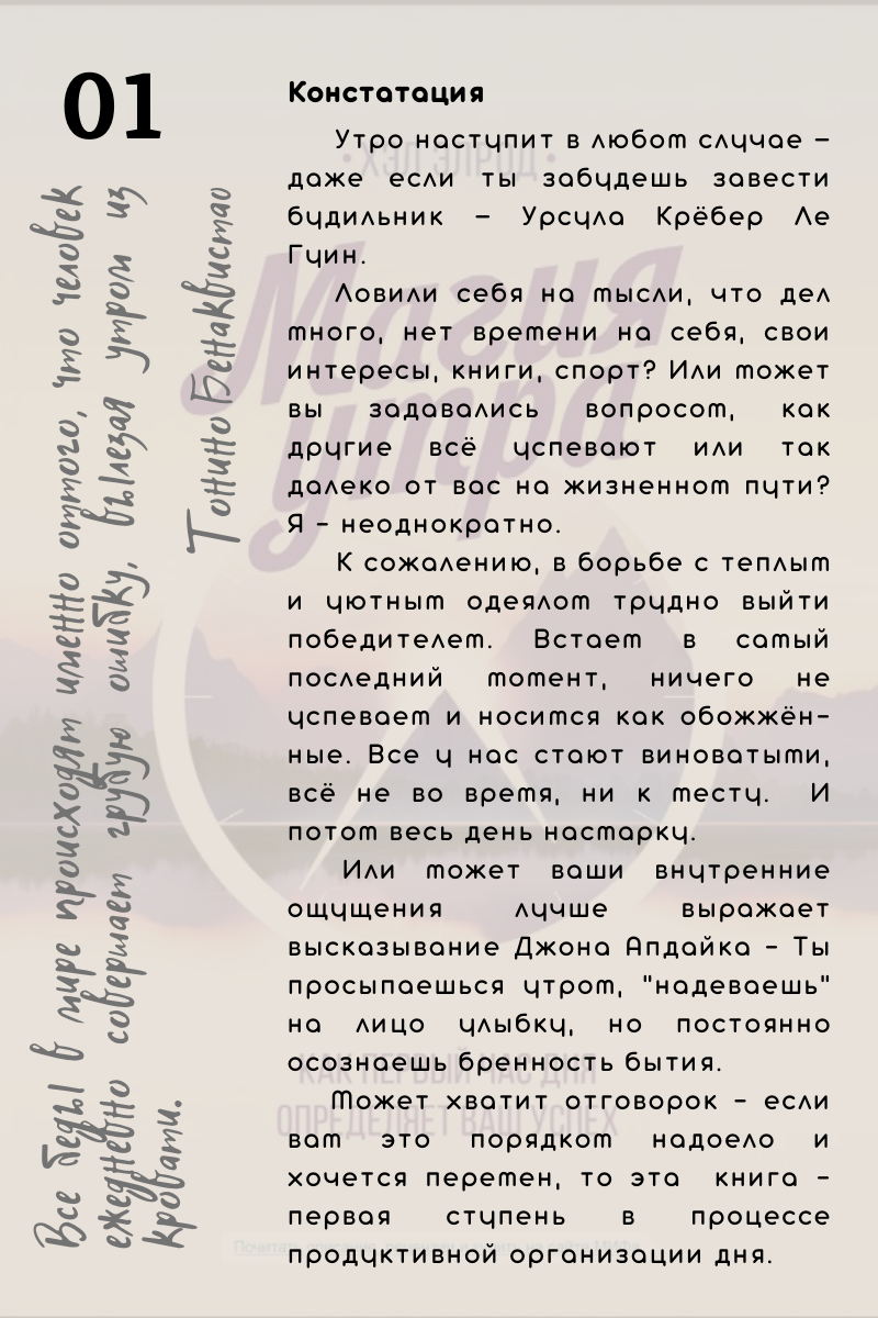 Констатация. Утро наступит в любом случае — даже если ты забудешь завести будильник — Урсула Крёбер Ле Гуин. Ловили себя на мысли, что дел много, нет времени на себя, свои интересы, книги, спорт? Или может вы задавались вопросом, как другие всё успевают или так далеко от вас на жизненном пути? Я - неоднократно. К сожалению, в борьбе с теплым и уютным одеялом трудно выйти победителем. Встаем в самый последний момент, ничего не успеваем и носимся как обожжённые. Все у нас стают виноватыми, всё не во время, ни к месту.  И потом весь день насмарку. Или может ваши внутренние ощущения лучше выражает высказывание Джона Апдайка - Ты просыпаешься утром, "надеваешь" на лицо улыбку, но постоянно осознаешь бренность бытия. Может хватит отговорок - если вам это порядком надоело и хочется перемен, то эта  книга - первая ступень в процессе продуктивной организации дня.