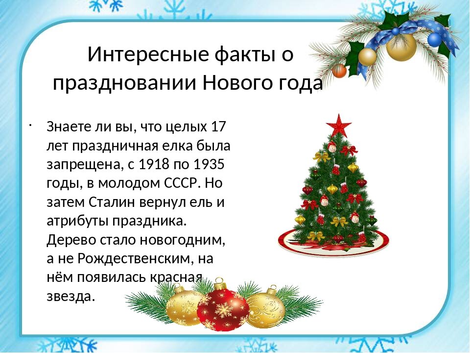 В России ёлки стали украшать в середине ХIХ века. Сначала лакомствами: конфетами, орехами в яркой обертке, пряниками, яблоками или скромнее – кусочками сахара, овощами и хлебным мякишем в тряпочке поярче. На ветках горели свечки, на верхушке – звезда. А блестящие шары возникли сравнительно недавно – примерно сто лет назад. Говорят, что первый ёлочный шар появился из-за неурожая яблок. Запасы фруктов к зиме кончились и находчивые стеклодувы маленького городка в Баварии на замену круглым яблокам выдули шары.