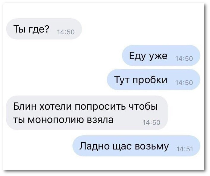 05/01/2020 | - Ты где? - Еду уже. Тут пробки. - Блин, хотели попросить, чтобы ты монополию взяла. - Ладно, сейчас возьму