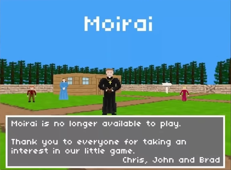 Moirai больше не доступна для игры.

Спасибо всем вам проявившим интерес к нашей маленькой игре.
Крис, Джон и Брэд.
