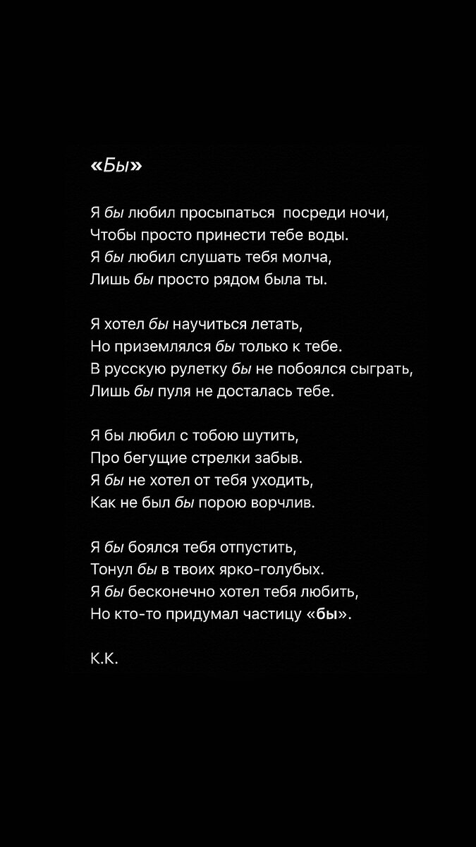 Я бы любил просыпаться посреди ночи, 
 Чтобы просто принести тебе воды,
Я бы любил слушать тебя молча, 
Лишь бы просто рядом была ты.

Я хотел бы научиться летать,
Но приземлялся бы только к тебе.
В русскую рулетку бы не побоялся сыграть, 
Лишь бы пуля не досталась тебе.

Я бы любил с тобою шутить,
Про бегущие стрелки забыв,
Я бы не хотел от тебя уходить,
Как не был бы порою ворчлив.

Я бы боялся тебя отпустить,
Тонул бы в твоих голубых,
Я бы бесконечно хотел тебя любить,
Но кто-то придумал частицу «бы».

К.К.

Текст: Кирилл Клименко