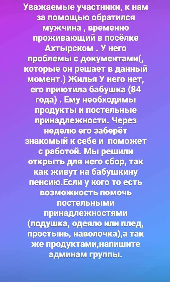 Уважаемые участники, к нам за помощью обратился мужчина , временно проживающий в посёлке Ахтырском . У него проблемы с документами(, которые он решает в данный момент.) Жилья У него нет, его приютила бабушка (84 года) . Ему необходимы продукты и постельные принадлежности. Через неделю его заберёт  знакомый к себе и  поможет с работой. Мы решили открыть для него сбор, так как живут на бабушкину пенсию.Если у кого то есть возможность помочь постельными принадлежностями (подушка, одеяло или плед, простынь, наволочка),а так же продуктами,напишите админам группы.