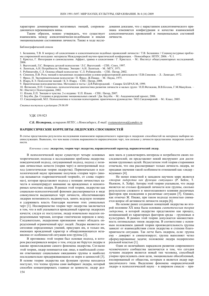 ТЕКСТ НАУЧНОЙ РАБОТЫ на тему «Нарциссические корреляты лидерских способностей»
﻿характерно доминирование негативных эмоции, сопровождающихся переживанием вины.

Таким образом, можно утверждать, что существует взаимосвязь между алекситимически-подобными и иными эмоциональными состояниями личности. Также в ходе иссле-

дования доказано, что с нарастанием алекситимического признака изменяется конфигурация и качество взаимосвязей алекситимических проявлении и эмоциональных состоянии личности.

Библиографический список

1. Белашина, Т.В. К вопросу об алекситимии и алекситимически подобных проявлений личности / Т.В. Белашина // Социокультурные проблемы современной молодежи: материалы Международной научно-практической конференции. - Новосибирск: НГПУ, 2006. - Ч. I.

2. Кристал, Г. Интеграция и самоисцеление. Аффект, травма и алекситимия / Г. Кристалл. - М.: Институт общегуманитарных исследований, 2006.

3. Выготский, Л.С. Вопросы детской психологии / Л.С. Выготский. - СПб.: Союз, 1997.

4. Леонтьев, А.Н. Потребности. Мотивы. Эмоции / А.Н. Леонтьев. - М.: МГУ, 1971.

5. Рубинштейн, С.Л. Основы общей психологии / С.Л. Рубинштейн. - СПб.: Питер, 2002.

6. Симонов, П.В. Роль эмоций в механизмах подкрепления условно-рефлектороной деятельности / П.В.Симонов. - Л.: Лениздат, 1972.

7. Фресс, П. Экспериментальная психология / П. Фресс, Ж.Пиаже. - М.: Наука, 1975.

8. Изард, К.Э. Психология эмоций / К.Э. Изард. - СПб.: Питер, 2008.

9. Практическая психодиагностика. Методики и тесты / Д.Я.Райгородский. - Самара: БАХРАХ-М, 1999.

10. Фетискин, Н.П. Социально- психологическая диагностика развития личности и малых групп / Н.П.Фетискин, В.В.Козлов, Г.М.Мануйлов. -М.: Институт Психотерапии, 2002.

11. Ильин, Е.П. Эмоции и чувства. 2-е издание / Е.П. Ильин. - СПб.: Питер, 2007.

12. Боулби, Дж. Создание и разрушение эмоциональных связей / Дж. Боулби. - М.: Академический проект, 2006.

13. Сандомирский, М.Е. Психосоматика и телесная психотерапия: практическое руководство / М.Е.Сандомирский. - М.: Класс, 2005.

Статья поступила в редакцию 29.06.09

УДК 159.923

С.Б. Нестерова, аспирант НГПУ, г.Новосибирск, E-mail: svetanesterova@yandex.ru НАРЦИССИЧЕСКИЕ КОРРЕЛЯТЫ ЛИДЕРСКИХ СПОСОБНОСТЕЙ

В статье представлены результаты исследования взаимосвязи нарциссического характера и лидерских способностей на материале выборки военнослужащих. Выявлено, что чем выше степень выраженности нарциссических черт, тем сильнее у личности представлены лидерские способности.

Ключевые слова: лидерство, теории черт лидерства, нарциссический характер, нарциссический лидер.

В психологической науке существует четыре основных теоретических подхода к исследованию проблемы лидерства: поведенческий подход, ситуационный подход, подход с позиции личностных качеств (теория черт) и интегративный подход (синтетическая теория лидерства). Первоначально в психологической науке признание получила «теория черт» (иногда называется «харизматической теорией», от слова «харизма»), которая представляет подход с позиции личностных качеств и концентрирует внимание на врожденных и неповторимых качествах лидера. В рамках этой теории, лидерство как социально-психологический феномен рассматривается в виде совокупности выдающихся черт личности, обеспечивающих лидерам возможность выдвинуться, занять ведущую позицию и удерживать власть благодаря наличию этих уникальных черт [1]. Несовершенство теории черт лидерства заключается в том, что в ней указывается врожденный характер лидерских качеств; следуя ее постулатам, лидер изначально наделен определенными чертами, которые генетически перешли к нему. Следовательно, лидерскими признаками может обладать определенный ограниченный круг людей. Лидеры являются носителями определенных умений, присущих им, и только им, имеющих врожденный характер и обнаруживающихся независимо от особенностей ситуации или группы [2].

В противовес этой теории был основан подход, в котором рассматривался вопрос о том, откуда же берутся лидеры и каково происхождение самого феномена лидерства. Согласно этой теории, лидер понимается как лицо, в наибольшей степени отвечающее социальным ожиданиям группы и наиболее последовательно придерживающееся ее норм и ценностей [3]. В основе теории лидерства как функции группы находится постулат, что члены группы сами выбирают лидера, который способен концентрировать главные ее ценности; лидер дол-154

жен знать и удовлетворять интересы и потребности своих последователей; он представляет некий инструмент для достижения групповых целей. Недостатком этой теории сторонники отмечали, что она рассматривает только личность лидера, не придавая значения такой особенности отношений как «лидер -ведомые» [4].

Не менее известной в западном научном мире является «теория лидерства как функции ситуации» (Р. Бейлс, Т. Ньюком, А. Хейр). Авторы этой теории указывали, что лидер является не столько функцией личности или группы, сколько результатом сложного и многопланового влияния различных факторов при вхождении в различные ситуации [5]. Однако, как отмечал Ж. Пиаже, при таком подходе полностью снимается вопрос об активности личности лидера [6].

На основе ранее созданных концепций лидерства во второй половине XX века была основана синтетическая теория лидерства, в которой лидерство представлено как процесс, возникающий из характерных факторов среды - групповых и культурных. В рамках этой теории допускается множественность оптимальных типов лидерства. В соответствие с основным положением данной теории производительность группы зависит от взаимодействия стиля лидерства и степени благоприятности ситуации. Так легче быть лидером, если: группа ему - доверяет и симпатизирует; группа выполняет четко сформулированные задачи; положение лидера подкреплено реальной властью [1].

Один из величайших парадоксов развития современного человеческого сообщества заключается в том, что сегодня лучшим лидером является новый тип человека, способный упорно преследовать свои цели, эмоционально обособленный, изолированный от общества, которым и является лидер нарциссического типа. Выделение феномена «нарциссический лидер» в психологической науке - в широком смысле - при-

нято связывать с нарастанием нарциссических тенденций в современном человеческом сообществе. В узком смысле, о нарциссическом лидере, все более говорят в том случае, когда у человека присутствует ряд специфических поведенческих черт, таких как самодостаточность, самоуверенность, независимость от мнения других людей [7].

В рамках данной статьи мы рассмотрим валидность понятия «нарциссический характер» и представим результаты исследования нарциссических коррелятов лидерских способностей на материале выборки военнослужащих. Сегодня существует несколько подходов к исследованию личности нар-циссического типа [8; 9]. Одна из современных формулировок этой проблемы отражает понимание нарциссического феномена как черты характера (или совокупности его черт). Главными характеристиками нарциссического характера, считает

О.Ф. Кернберг [8], является амбивалентность: грандиозность, эгоцентризм, почти полное отсутствие эмпатии и интереса к другим людям, несмотря на тот факт, что личности с нарцис-сическим характером нуждаются в восхищении и одобрении окружающих. Т. Миллон отмечает, что личностей нарциссического типа ярко характеризует межличностная инициатива, идущая от веры в себя: «Конкурентоспособные, амбициозные и самоуверенные они реально занимают позиции лидеров, действуют решительно и без колебаний, ожидают от других признания своих исключительных качеств и потакания им. Кроме уверенности, они бесстрашны, умны и убедительны, достаточно очаровательны для того, чтобы убедить других действовать в своих целях» [10]. В тоже время отмечается, что когда нарциссический лидер достигает цель, он становится все более и более самоуверенным и, в тоже время, более непосредственным - чувствует себя совершенно свободным от ограничений. Появляется все больше и больше идей и ощущение собственной непобедимости [7].

Главная проблема состоит в том, что ошибки лидера нарциссического типа имеют тенденцию становиться все более явными, в то время как он становится наиболее успешным. И часто, вместо того, чтобы попытаться убедить тех, кто не согласен с ним (а реально он это действительно может сделать), нарциссический лидер чувствует себя вправе игнорировать любые мнения или советы, предостерегающие его, и может потерпеть провал и оказаться в полной изоляции.

Лидеры нарциссического типа, как правило, обладают харизмой - эта энергия и непоколебимая уверенность в собственной правоте всегда вдохновляет их последователей. Несмотря на теплые чувства, которые может вызывать харизма, нарциссическим лидерам обычно очень неуютно со своими собственными эмоциями. В силу своей высокой сензитивно-сти, они необычайно чувствительны и проницательны, а их самолюбие чрезвычайно уязвимо в стрессовых ситуациях [7]. Нарциссические лидеры, скорее, сами жаждут сочувствия от других. Однако даже наиболее продуктивные из них не отличаются особенной чуткостью или эмпатичным пониманием других людей. Недостаток эмпатии - это характерный недостаток (или все-таки достоинство?) даже наиболее харизматич-ных и успешных нарциссических лидеров.

Ц.П. Короленко, Н.В. Дмитриева высказывают предположение, что нарциссический тип личностной организации характеризует не столько отсутствие эмпатии, как отмечается многочисленными исследователями, а недостающая мотивация для ее проявления [11]. В пользу этой гипотезы свидетельствует тот факт, что недостаток эмпатии в свое время не помешал величайшим историческим деятелям нарциссического типа очень тонко почувствовать и понять, что же следует лучше всего говорить и как вдохновлять своих последователей. Фактически, во времена глобальных перемен, недостаток эмпатии парадоксальным образом оказывается скорее силой, чем слабостью лидера [7].

Безусловно, все успешные лидеры (руководители) стремятся побеждать, но нарциссические личности особенно. Как отмечает В. Райх, нарциссический характер, как правило, во внешних проявлениях - самоуверенный, иногда горделивый, гибкий, сильный, привлекательный. Его агрессивная сущность

выражается не столько в том, что личность с нарциссическим характером делает или говорит, сколько в том, в каком виде на практике обнаруживаются эти деяния [12].

В данной статье мы представим отдельный фрагмент экспериментального исследования и попытаемся в первом приближении оценить взаимосвязь нарциссического характера и лидерских способностей личности.

Методологической основой исследования являются основные положения концепций нарциссизма О.Ф. Кернберга [8], В. Райха [12], Т. Миллона [10]; представления о нарцисси-ческом характере Ц.П. Короленко, Н.В. Дмитриевой [11], Е.Т. Соколовой, Е.П. Чечельницкой [9]; основные положения синтетической теории лидерства Б. Басе, Дж. Джулиан, Ф. Фид-лер, Е. Холландер [5].

В работе использовался следующий комплекс методов: теоретический анализ литературных источников по исследуемой проблеме, констатирующий эксперимент, тестирование, психологический анализ взаимосвязи нарциссического характера и лидерских качеств личности, методы математической статистики (расчет удельной доли от числа, Н-критерий Крас-кела-Уоллиса, г-коэффициент ранговой корреляции Спирмена).

Математическая обработка полученных данных проводилась с использованием компьютерной программы БРББ 13. Достоверность представленных результатов - не ниже 5% уровня значимости.

В экспериментальном исследовании использовались следующие методики:

1. Опросник “Способность к лидерству” позволяет измерять уровень выраженности лидерских способностей [13].

2. Тест-опросник «Нарциссические черты личности (характера)» О.А. Шамшиковой, Н.М. Клепиковой [14], позволяет эффективно измерять различные конфигурации нарцисси-ческих черт. Опросник ориентирован только на широкий контингент психической нормы и направлен на диагностику нар-циссических состояний, характеризующихся совокупностью нарциссических черт, входящих в структуру нарциссического расстройства личности, но не достигающих уровня, необходимого для диагностики патологического нарциссизма по DSM.

Речь здесь идет о нарциссических состояниях, “при которых выражены проблемы настроения, самоуважения и регуляции напряжения” [9, с. 36]. Во-первых, нарциссические состояния отражают неспособность человека поддерживать уровень адекватной самооценки и, во-вторых, могут свидетельствовать о неудачных попытках формирования стабильного представления личности о себе. Второе, в большей степени соотносится с неспособностью устанавливать глубокие межличностные отношения и получать удовольствие от общения с людьми [8]. В-третьих, нарциссические состояния характеризуются совокупностью нарциссических черт, входящих в структуру нарциссического расстройства личности, но не достигающих уровня, необходимого для диагностики патологического нарциссизма [10].

Экспериментальную выборку составили 112 испытуемых, курсантов военного училища в возрасте 18 - 23 лет. Дифференциация общей выборки производилась по лидерскому признаку по шкале методики “Способность к лидерству”.

В результате дифференциации испытуемых нами были получены три экспериментальные группы: экспериментальную группу ЭГ-1 (Ы = 30) - низкий уровень выраженности лидерских способностей - составили 27% испытуемых; экспериментальную группу ЭГ-2 (Ы = 48) - средний уровень выраженности лидерских способностей - 43% испытуемых; экспериментальную группу ЭГ-3 (Ы = 34) - высокий уровень выраженности лидерских способностей - 30% испытуемых.