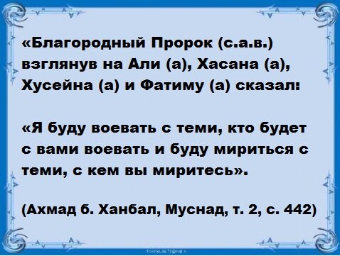 «Благородный Пророк (с.а.в.) взглянув на Али (а.с.), Хасана (а.с.), Хусейна (а.с.) и Фатиму (а.с.) сказал: «Я буду воевать с теми, кто будет с вами воевать и буду мириться с теми, с кем вы миритесь». (Ахмад б. Ханбал, Муснад, т. 2, с. 442)