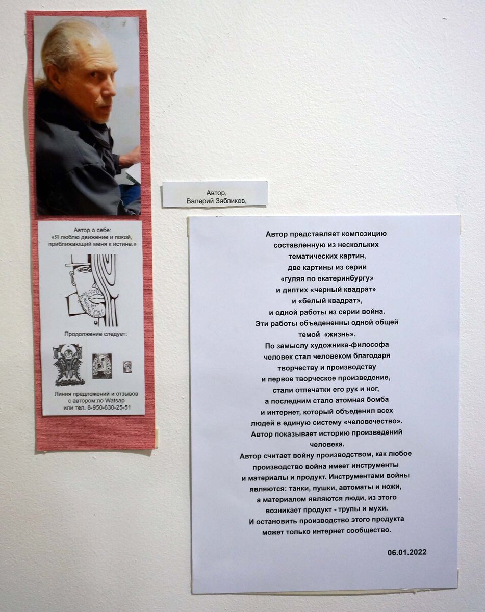 Зябликов Валерий #андеграунд22
Автор о себе:
«Я люблю движение и покой, приближающий меня к истине.»
Автор представляет композицию, составленную из нескольких тематических картин, две картины из серии «гуляя по екатеринбургу» и диптих «черный квадрат», и одной работы из серии «война».
Эти работы объединены  одной общей темой «жизнь».
По замыслу художника-философа человек стал человеком благодаря творчеству и производству и первое творческое произведение, стали отпечатки его рук и ног, а последним стала атомная бомба и интернет, который объединил всех людей в единую систему «человечество».
Автор показывает историю произведений человека.
Автор считает войну производством, как любое производство война имеет инструменты и материалы и продукт. Инструментами войны являются: танки, пушки, автоматы и ножи, а материалом являются люди, из этого возникает продукт – трупы и мухи. И остановить производство этого продукта может только интернет сообщество. 
06.01 2022

 