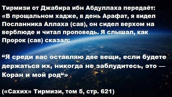 Тирмизи от Джабира ибн Абдуллаха передаёт: «В прощальном хадже, в день Арафат, я видел Посланника Аллаха (мир ему и благословение), он сидел верхом на верблюде и читал проповедь. Я слышал, как Пророк (мир ему и благословение) сказал: “Я среди вас оставляю две вещи, если будете держаться их, никогда не заблудитесь, это — Коран и мой род“» («Сахих» Тирмизи, том 5, стр. 621).